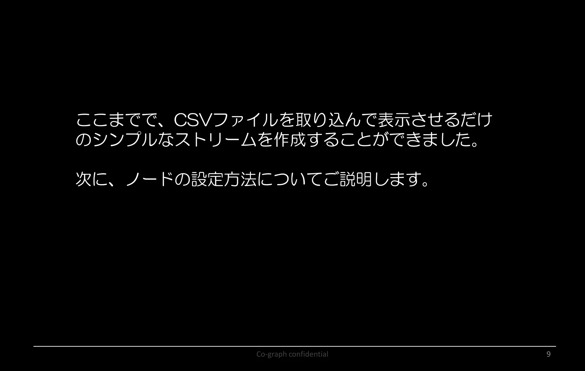 Co-graph confidential 9
ここまでで、CSVファイルを取り込んで表示させるだけ
のシンプルなストリームを作成することができました。
次に、ノードの設定方法についてご説明します。
 