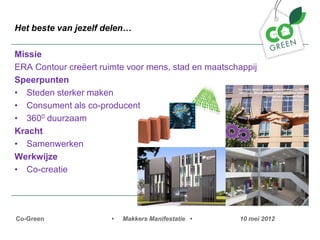 Het beste van jezelf delen

Missie
ERA Contour cre?ert ruimte voor mens, stad en maatschappij
Speerpunten
? Steden sterker maken
? Consument als co-producent
? 3600 duurzaam
Kracht
? Samenwerken
Werkwijze
? Co-creatie




Co-Green               ?   Makkers Manifestatie ?    10 mei 2012
 