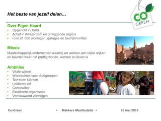 Het beste van jezelf delen

Over Eigen Haard
?   Opgericht in 1909
?   Actief in Amsterdam en omliggende regios
?   ruim 61.000 woningen, garages en bedrijfsruimten

Missie
Maatschappelijk ondernemen waarbij we werken aan vitale wijken
en buurten waar het prettig wonen, werken en leven is


Ambities
?   Vitale wijken
?   Woonruimte voor doelgroepen
?   Tevreden klanten
?   Leidende rol
?   Continu?teit
?   Excellente organisatie
?   Vernieuwend vermogen



Co-Green                        ?   Makkers Manifestatie ?       10 mei 2012
 