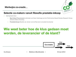 Werkwijze co-creatie

Selectie co-makers vanuit filosofie prestatie-inkoop
?    Ge?nspireerd door:
       ?   Best Value Procurement methodiek van Dean Kashiwagi van de Performance Based Studies Research Group
           (Arizona State University)
       ?   Prestatieinkoop filosofie van Jeroen van de Rijt senior consultant bij Scenter




Wie weet beter hoe de klus gedaan moet
worden, de leverancier of de klant?




Co-Green                                 ?   Makkers Manifestatie ?                         10 mei 2012
 