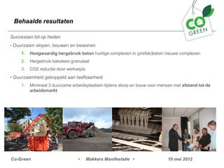 Behaalde resultaten

Successen tot op heden
? Duurzaam slopen, bouwen en bewonen
    1.   Hoogwaardig hergebruik beton huidige complexen in (prefab)beton nieuwe complexen
    2.   Hergebruik baksteen granulaat
    3.   CO2 reductie door werkwijze
? Duurzaamheid gekoppeld aan leefbaarheid
    1.   Minimaal 3 duurzame arbeidsplaatsen tijdens sloop en bouw voor mensen met afstand tot de
         arbeidsmarkt




Co-Green                        ?      Makkers Manifestatie ?               10 mei 2012
 