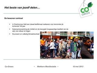 Het beste van jezelf delen


De bewoner centraal


     ?   In Overtoomse Veld een ideaal leefklimaat realiseren voor tenminste de
         komende 100 jaar
     ?   Ketensamenwerking als middel om de beoogde hoogwaardige kwaliteit van de
         wijk voor elkaar te krijgen
     ?   Duurzaam en volledig klimaatneutraal




Co-Green                              ?    Makkers Manifestatie ?                   10 mei 2012
 