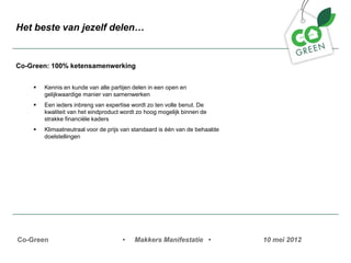 Het beste van jezelf delen


Co-Green: 100% ketensamenwerking


    ?   Kennis en kunde van alle partijen delen in een open en
        gelijkwaardige manier van samenwerken
    ?   Een ieders inbreng van expertise wordt zo ten volle benut. De
        kwaliteit van het eindproduct wordt zo hoog mogelijk binnen de
        strakke financi?le kaders
    ?   Klimaatneutraal voor de prijs van standaard is n van de behaalde
        doelstellingen




Co-Green                             ?    Makkers Manifestatie ?             10 mei 2012
 