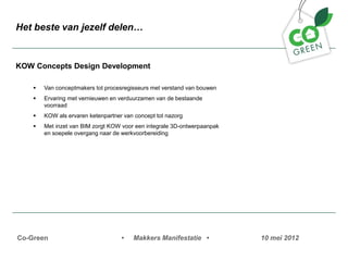 Het beste van jezelf delen


KOW Concepts Design Development

    ?   Van conceptmakers tot procesregisseurs met verstand van bouwen
    ?   Ervaring met vernieuwen en verduurzamen van de bestaande
        voorraad
    ?   KOW als ervaren ketenpartner van concept tot nazorg
    ?   Met inzet van BIM zorgt KOW voor een integrale 3D-ontwerpaanpak
        en soepele overgang naar de werkvoorbereiding




Co-Green                            ?   Makkers Manifestatie ?            10 mei 2012
 