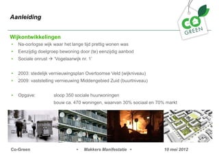 Aanleiding


Wijkontwikkelingen
?   Na-oorlogse wijk waar het lange tijd prettig wonen was
?   Eenzijdig doelgroep bewoning door (te) eenzijdig aanbod
?   Sociale onrust ? Vogelaarwijk nr. 1


?   2003: stedelijk vernieuwingsplan Overtoomse Veld (wijkniveau)
?   2009: vaststelling vernieuwing Middengebied Zuid (buurtniveau)


?   Opgave:          sloop 350 sociale huurwoningen
                     bouw ca. 470 woningen, waarvan 30% sociaal en 70% markt




Co-Green                         ?   Makkers Manifestatie ?           10 mei 2012
 