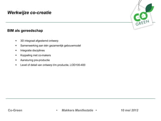 Werkwijze co-creatie


BIM als gereedschap

    ?   3D integraal afgestemd ontwerp
    ?   Samenwerking aan n gezamenlijk gebouwmodel
    ?   Integratie disciplines
    ?   Koppeling met co-makers
    ?   Aansturing pre-productie
    ?   Level of detail van ontwerp t/m productie, LOD100-400




Co-Green                             ?   Makkers Manifestatie ?   10 mei 2012
 