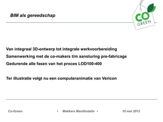 BIM als gereedschap




Van integraal 3D-ontwerp tot integrale werkvoorbereiding
Samenwerking met de co-makers t/m aansturing pre-fabricage
Gedurende alle fasen van het proces LOD100-400


Ter illustratie volgt nu een computeranimatie van Vericon




 Co-Green                 ?   Makkers Manifestatie ?        10 mei 2012
 