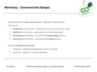 Marketing C Communicatie (bijlage)




?     Samenwerking is uniek voor de bouw C duidelijke identiteit vereist
?     Gericht op:
      1.   Corporate communicatie C positioneren van het concept in de markt
      2.   Gebiedscommunicatie C positioneren van Overtoomse Veld
      3.   Marketingcommunicatie C gericht op de toekomstige bewoner
      4.   Bewonerscommunicatie C gericht op de huidige bewoner


?     Concept Stadstuin Overtoom
      1.   Stadstuin C klimaatneutraal & groen wonen in de stad
      2.   Overtoom C geloof in het eigen stadsdeel




    Co-Green              ? Nieuw samenwerkings- en verdienmodel ?             15 december 2011
 