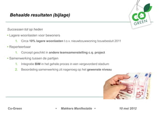 Behaalde resultaten (bijlage)


Successen tot op heden
? Lagere woonlasten voor bewoners
     1.   Circa 10% lagere woonlasten t.o.v. nieuwbouwwoning bouwbesluit 2011
? Reperteerbaar
     1.   Concept geschikt in andere teamsamenstelling c.q. project
? Samenwerking tussen de partijen
     1.   Integratie BIM in het gehele proces in een vergevorderd stadium
     2.   Beoordeling samenwerking zit nagenoeg op het gewenste niveau




Co-Green                          ?   Makkers Manifestatie ?                10 mei 2012
 