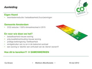 Aanleiding

Eigen Haard
?   woonlastenreductie / betaalbaarheid (huur)woningen


Gemeente Amsterdam
?   CO2 reductie / 100% klimaatneutraal in 2015


En voor wie doen we het?
?   betaalbaarheid nieuwe woning
?   prijs-kwaliteitverhouding nieuwe woning
?   prettige leefomgeving / leefbaarheid
?   eindgebruiker van nu en in de toekomst centraal
?   een woning is slechts een omhulsel van de dienst wonen!!!

Hoe dit te bereiken?! ? SAMENWERKEN



Co-Green                         ?   Makkers Manifestatie ?         10 mei 2012
 
