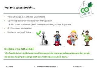 Wat ons samenbracht


?   Visie-uitvraag o.b.v. ambities Eigen Haard
?   Selectie op basis van integrale visie marktpartijen
      ERA Contour Zoetermeer | KOW Concepts Den Haag | Oranje Spijkenisse

?   Rol Stadsdeel Nieuw-West
?   Het beste van jezelf delen




Integrale visie CO-GREEN
Co-Creatie is het middel waarmee klimaatneutrale bouw gerealiseerd kan worden zonder
dat dit een hoger prijskaartje heeft dan niet-klimaatneutrale bouw.



Co-Green                          ?   Makkers Manifestatie ?                10 mei 2012
 