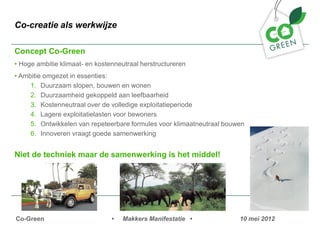 Co-creatie als werkwijze

Concept Co-Green
? Hoge ambitie klimaat- en kostenneutraal herstructureren
? Ambitie omgezet in essenties:
     1. Duurzaam slopen, bouwen en wonen
     2. Duurzaamheid gekoppeld aan leefbaarheid
     3. Kostenneutraal over de volledige exploitatieperiode
     4. Lagere exploitatielasten voor bewoners
     5. Ontwikkelen van repeteerbare formules voor klimaatneutraal bouwen
     6. Innoveren vraagt goede samenwerking


Niet de techniek maar de samenwerking is het middel!




Co-Green                        ?   Makkers Manifestatie ?             10 mei 2012
 