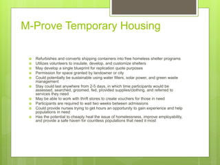 M-Prove Temporary Housing
 Refurbishes and converts shipping containers into free homeless shelter programs
 Utilizes volunteers to insulate, develop, and customize shelters
 May develop a single blueprint for replication quote purposes
 Permission for space granted by landowner or city
 Could potentially be sustainable using water filters, solar power, and green waste
management
 Stay could last anywhere from 2-5 days, in which time participants would be
assessed, searched, groomed, fed, provided supplies/clothing, and referred to
services they need
 May be able to work with thrift stores to create vouchers for those in need
 Participants are required to wait two weeks between admissions
 Could provide nurses trying to get hours an opportunity to gain experience and help
populations in need
 Has the potential to cheaply heal the issue of homelessness, improve employability,
and provide a safe haven for countless populations that need it most
 