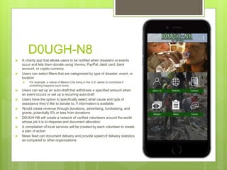 D0UGH-N8
 A charity app that allows users to be notified when disasters or events
occur and lets them donate using Venmo, PayPal, debit card, bank
account, or crypto currency
 Users can select filters that are categorized by type of disaster, event, or
location
 For example, a native of Mexico City living in the U.S. wants to contribute if
something happens back home
 Users can set up an auto-draft that withdraws a specified amount when
an event occurs or set up a recurring auto-draft
 Users have the option to specifically select what cause and type of
assistance they’d like to donate to, if information is available
 Would create revenue through donations, advertising, fundraising, and
grants, potentially 5% or less from donations
 D0UGH-N8 will create a network of verified volunteers around the world
whose job it is to disperse and document allocation
 A compilation of local services will be created by each volunteer to create
a plan of action
 News feed can document delivery and provide speed of delivery statistics
as compared to other organizations
 