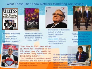 What Those That Know Network Marketing Are Saying!  “ Network Marketers are creating FORTUNES at breakneck speeds!” &quot;Network Marketing is  The Perfect Business  for  the average person to create wealth.&quot; “ Network Marketing: the industry for people who want to change their lives” Warren owns 51 Businesses today, 3 of which are Network Marketing Companies . Warren Buffet -  Billionaire Investor and the Richest person in the World!  “ From 2006 to 2016, there will be 10 Million new Millionaires in the U.S. alone, more than double the last decade...many will be from the Direct Selling Industry!”  Paul Zane Pilzer -is a world-renowned economist. and the author of eight best-selling books and dozens of scholarly publications  “ If I lost everything and had to start again, I would find myself a great network marketing company and get to work!” .  Donald Trump -Globally renowned property mogul and a multi billionaire 