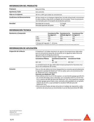 INFORMACION DEL PRODUCTO
Empaques Bolsa de 30 kg
Apariencia / Color Gris concreto
Vida en el recipiente 30 min a 20oC para todas las consistencias
Condiciones de Almacenamiento (6) Seis meses en su empaque original bien cerrado almacenado correctamen-
te sobre estibas y bajo techo, protegido de la humedad. Tomar las precaucio-
nes normales para el transporte de productos químicos.
Densidad Densidad de la mezcla 2,12 kg/lt
Densidad aparente del polvo 2,7 kg/l
INFORMACION TECNICA
Resistencia a Compresión Consistencia Plás-
tica (kg/cm2)
Consistencia Se-
mifluída (kg/cm2)
Consistencia Fluí-
da (kg/cm2)
1 día 230 210 150
7 días 510 470 340
28 días 630 575 430
Tiempo de fraguado: 7 - 10 horas▪
*Dependiendo de la consistencia del mortero y de la temperatura del sitio este tiempo puede variar.
INFORMACION DE APLICACIÓN
Proporción de la Mezcla El SikaGrout®-212 debe mezclarse con agua en las proporciones adecuadas
para la consistencia requerida, de acuerdo con la siguiente tabla: (litros de
agua por bulto de 30 kg de producto).
SikaGrout: Requerimiento de agua según la consistencia (Lts):
Consistencia Plástica Consistencia Semi-Flui-
da
Consistencia Fluida
4,0 - 4,4 4,5 - 4,8 4,9 - 5,2
La cantidad exacta de agua debe determinarse previamente haciendo ensa-
yos en las condiciones de la obra.
Consumo Para un litro de relleno (sin incluir desperdicio) se necesita aproximadamente
la siguiente cantidad de SikaGrout®-212 en polvo: para una consistencia fluí-
da. SikaGrout®-212: 1,85 kg aprox.
Concreto con SikaGrout®-212:
Para rellenos entre 5 y 12 cm de espesor, se recomienda agregar gravilla lim-
pia, de alta densidad, sana y saturada, con un tamaño entre 5 y 12 mm has-
ta un máximo del 40% del peso del SikaGrout®-212. Para espesores mayores
se debe agregar grava limpia, sana, saturada y bien gradada con un tamaño
máximo de 25 mm y cuya cantidad no exceda el 50% del peso del
SikaGrout®-212.
▪
Para concretos fluidos de baja retracción en trabajos de reparación y refor-
zamiento de estructuras se recomienda el uso de Sika Concrelisto RE 5000.
▪
Hoja de Datos del Producto
SikaGrout®-212
octubre 2016, Versión 01.01
020201010010000002
2 / 4
 