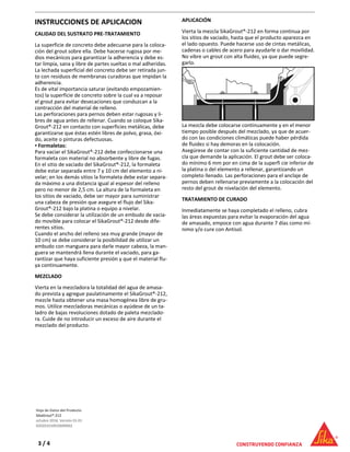 INSTRUCCIONES DE APLICACION
CALIDAD DEL SUSTRATO PRE-TRATAMIENTO
La superficie de concreto debe adecuarse para la coloca-
ción del grout sobre ella. Debe hacerse rugosa por me-
dios mecánicos para garantizar la adherencia y debe es-
tar limpia, sana y libre de partes sueltas o mal adheridas.
La lechada superficial del concreto debe ser retirada jun-
to con residuos de membranas curadoras que impidan la
adherencia.
Es de vital importancia saturar (evitando empozamien-
tos) la superficie de concreto sobre la cual va a reposar
el grout para evitar desecaciones que conduzcan a la
contracción del material de relleno.
Las perforaciones para pernos deben estar rugosas y li-
bres de agua antes de rellenar. Cuando se coloque Sika-
Grout®-212 en contacto con superficies metálicas, debe
garantizarse que éstas estén libres de polvo, grasa, óxi-
do, aceite o pinturas defectuosas.
Formaletas:▪
Para vaciar el SikaGrout®-212 debe confeccionarse una
formaleta con material no absorbente y libre de fugas.
En el sitio de vaciado del SikaGrout®-212, la formaleta
debe estar separada entre 7 y 10 cm del elemento a ni-
velar; en los demás sitios la formaleta debe estar separa-
da máximo a una distancia igual al espesor del relleno
pero no menor de 2,5 cm. La altura de la formaleta en
los sitios de vaciado, debe ser mayor para suministrar
una cabeza de presión que asegure el flujo del Sika-
Grout®-212 bajo la platina o equipo a nivelar.
Se debe considerar la utilización de un embudo de vacia-
do movible para colocar el SikaGrout®-212 desde dife-
rentes sitios.
Cuando el ancho del relleno sea muy grande (mayor de
10 cm) se debe considerar la posibilidad de utilizar un
embudo con manguera para darle mayor cabeza, la man-
guera se mantendrá llena durante el vaciado, para ga-
rantizar que haya suficiente presión y que el material flu-
ya continuamente.
MEZCLADO
Vierta en la mezcladora la totalidad del agua de amasa-
do prevista y agregue paulatinamente el SikaGrout®-212,
mezcle hasta obtener una masa homogénea libre de gru-
mos. Utilice mezcladoras mecánicas o ayúdese de un ta-
ladro de bajas revoluciones dotado de paleta mezclado-
ra. Cuide de no introducir un exceso de aire durante el
mezclado del producto.
APLICACIÓN
Vierta la mezcla SikaGrout®-212 en forma continua por
los sitios de vaciado, hasta que el producto aparezca en
el lado opuesto. Puede hacerse uso de cintas metálicas,
cadenas o cables de acero para ayudarle o dar movilidad.
No vibre un grout con alta fluidez, ya que puede segre-
garlo.
La mezcla debe colocarse continuamente y en el menor
tiempo posible después del mezclado, ya que de acuer-
do con las condiciones climáticas puede haber pérdida
de fluidez si hay demoras en la colocación.
Asegúrese de contar con la suficiente cantidad de mez-
cla que demande la aplicación. El grout debe ser coloca-
do mínimo 6 mm por en cima de la superfi cie inferior de
la platina o del elemento a rellenar, garantizando un
completo llenado. Las perforaciones para el anclaje de
pernos deben rellenarse previamente a la colocación del
resto del grout de nivelación del elemento.
TRATAMIENTO DE CURADO
Inmediatamente se haya completado el relleno, cubra
las áreas expuestas para evitar la evaporación del agua
de amasado, empoce con agua durante 7 días como mí-
nimo y/o cure con Antisol.
Hoja de Datos del Producto
SikaGrout®-212
octubre 2016, Versión 01.01
020201010010000002
3 / 4
 