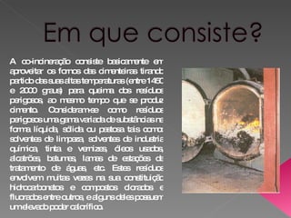 A co-incineração consiste basicamente em aproveitar os fornos das cimenteiras tirando partido das suas altas temperaturas (entre 1450 e 2000 graus) para queima dos resíduos perigosos, ao mesmo tempo que se produz cimento. Consideram-se como resíduos perigosos uma gama variada de substâncias na forma líquida, sólida ou pastosa tais como: solventes de limpeza, solventes de industria química, tinta e vernizes, óleos usados, alcatrões, betumes, lamas de estações de tratamento de águas, etc. Estes resíduos envolvem muitas vezes na sua constituição hidrocarbonetos e compostos clorados e fluorados entre outros, e alguns deles possuem um elevado poder calorífico. 