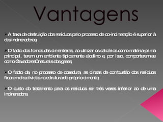 A taxa de destruição dos resíduos pelo processo de co-incineração é superior à das incineradoras;  O facto dos fornos das cimenteiras, ao utilizar os calcários como matéria-prima principal, terem um ambiente tipicamente alcalino e, por isso, comportarem-se como “lavadores” naturais dos gases;  O facto de, no processo de cozedura, as cinzas de combustão dos resíduos ficarem dissolvidas na estrutura do próprio cimento;  O custo do tratamento para os resíduos ser três vezes inferior ao de uma incineradora.  