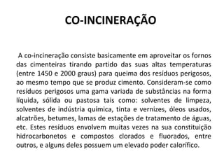 CO-INCINERAÇÃO    A co-incineração consiste basicamente em aproveitar os fornos das cimenteiras tirando partido das suas altas temperaturas (entre 1450 e 2000 graus) para queima dos resíduos perigosos, ao mesmo tempo que se produz cimento. Consideram-se como resíduos perigosos uma gama variada de substâncias na forma líquida, sólida ou pastosa tais como: solventes de limpeza, solventes de indústria química, tinta e vernizes, óleos usados, alcatrões, betumes, lamas de estações de tratamento de águas, etc. Estes resíduos envolvem muitas vezes na sua constituição hidrocarbonetos e compostos clorados e fluorados, entre outros, e alguns deles possuem um elevado poder calorífico. 