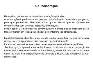 Co-incineração Os resíduos podem ser incinerados em estações próprias.  A incineração é geralmente um processo de eliminação de resíduos perigosos, pelo que podem ser libertados vários gases tóxicos que se apresentam contaminados com chumbo, mercúrio, dioxinas, etc.  Sendo assim, as incineradoras devem cumprir normas que as impeçam de se transformarem em locais privilegiados de contaminação atmosférica.  Em determinadas situações, a queima de resíduos pode fazer-se nos fornos das cimenteiras, designando-se esse processo por co-incineração.  Para tal as cimenteiras necessitam de ser equipadas com filtros específicos. Em Portugal, o aproveitamento dos fornos das cimenteiras e a construção de incineradoras tem sido alvo de muita polémica, tendo até sido constituída uma Comissão Científica Independente de Controlo e Fiscalização Ambiental da Co-incineração. 