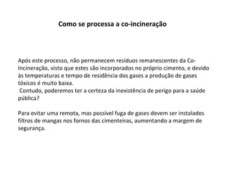 Após este processo, não permanecem resíduos remanescentes da Co-Incineração, visto que estes são incorporados no próprio cimento, e devido às temperaturas e tempo de residência dos gases a produção de gases tóxicos é muito baixa. Contudo, poderemos ter a certeza da inexistência de perigo para a saúde pública? Para evitar uma remota, mas possível fuga de gases devem ser instalados filtros de mangas nos fornos das cimenteiras, aumentando a margem de segurança. Como se processa a co-incineração 