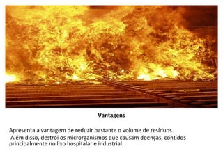 Vantagens Apresenta a vantagem de reduzir bastante o volume de resíduos. Além disso, destrói os microrganismos que causam doenças, contidos principalmente no lixo hospitalar e industrial.       