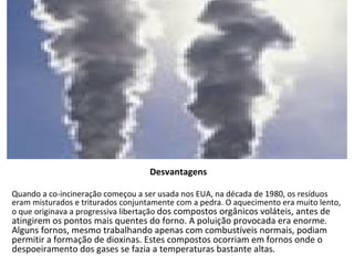 Desvantagens Quando a co-incineração começou a ser usada nos EUA, na década de 1980, os resíduos eram misturados e triturados conjuntamente com a pedra. O aquecimento era muito lento, o que originava a progressiva libertação  dos compostos orgânicos voláteis, antes de atingirem os pontos mais quentes do forno. A poluição provocada era enorme. Alguns fornos, mesmo trabalhando apenas com combustíveis normais, podiam permitir a formação de dioxinas. Estes compostos ocorriam em fornos onde o despoeiramento dos gases se fazia a temperaturas bastante altas.   