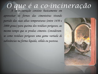 A co-incineração consiste basicamente em aproveitar os fornos das cimenteiras tirando partido das suas altas temperaturas (entre 1450 e 2000 graus) para queima dos resíduos perigosos, ao mesmo tempo que se produz cimento. Consideram-se como resíduos perigosos uma gama variada de substâncias na forma líquida, sólida ou pastosa. 