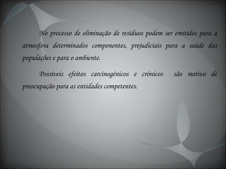 No processo de eliminação de resíduos podem ser emitidos para a atmosfera determinados componentes, prejudiciais para a saúde das populações e para o ambiente. Possíveis efeitos carcinogénicos e crónicos  são motivo de preocupação para as entidades competentes. 