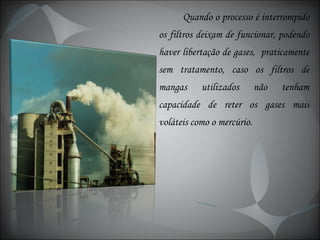 Quando o processo é interrompido os filtros deixam de funcionar, podendo haver libertação de gases,  praticamente sem tratamento, caso os filtros de mangas utilizados não tenham capacidade de reter os gases mais voláteis como o mercúrio. 