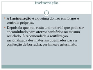Incineração A  Incineração  é a queima do lixo em fornos e centrais próprias. Depois da queima, resta um material que pode ser encaminhado para aterros sanitários ou mesmo reciclado. É recomendada a reutilização racionalizada dos materiais queimados para a confecção de borracha, cerâmica e artesanato. 