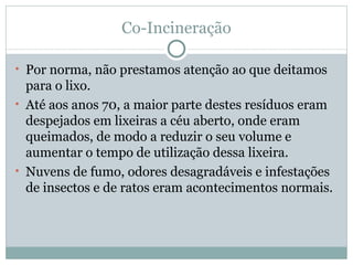 Co-Incineração Por norma, não prestamos atenção ao que deitamos para o lixo. Até aos anos 70, a maior parte destes resíduos eram despejados em lixeiras a céu aberto, onde eram queimados, de modo a reduzir o seu volume e aumentar o tempo de utilização dessa lixeira. Nuvens de fumo, odores desagradáveis e infestações de insectos e de ratos eram acontecimentos normais. 