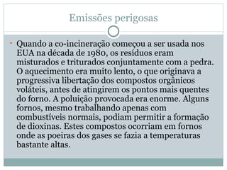 Emissões perigosas Quando a co-incineração começou a ser usada nos EUA na década de 1980, os resíduos eram misturados e triturados conjuntamente com a pedra. O aquecimento era muito lento, o que originava a progressiva libertação dos compostos orgânicos voláteis, antes de atingirem os pontos mais quentes do forno. A poluição provocada era enorme. Alguns fornos, mesmo trabalhando apenas com combustíveis normais, podiam permitir a formação de dioxinas. Estes compostos ocorriam em fornos onde as poeiras dos gases se fazia a temperaturas bastante altas. 