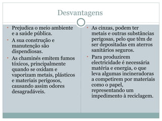 Desvantagens  Prejudica o meio ambiente e a saúde pública. A sua construção e manutenção são dispendiosas. As chaminés emitem fumos tóxicos, principalmente quando se oxidam e vaporizam metais, plásticos e materiais perigosos, causando assim odores desagradáveis. As cinzas, podem ter metais e outras substâncias perigosas, pelo que têm de ser depositadas em aterros sanitários seguros. Para produzirem electricidade é necessária matéria e energia, o que leva algumas incineradoras a competirem por materiais como o papel, representando um impedimento à reciclagem. 