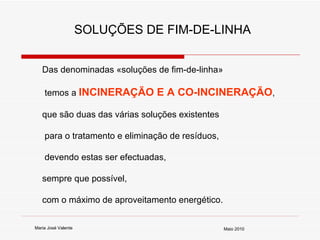 Das denominadas «soluções de fim-de-linha» temos a  INCINERAÇÃO E A CO-INCINERAÇÃO ,  que são duas das várias soluções existentes para o tratamento e eliminação de resíduos, devendo estas ser efectuadas,  sempre que possível,  com o máximo de aproveitamento energético.   SOLUÇÕES DE FIM-DE-LINHA Maria José Valente Maio 2010 