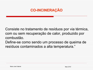Consiste no tratamento de resíduos por via térmica, com ou sem recuperação de calor, produzido por combustão.  Define-se como sendo um processo de queima de resíduos contaminados a alta temperatura.” CO-INCINERAÇÃO Maria José Valente Maio 2010 