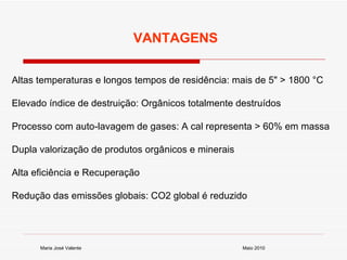 Maio 2010 Maria José Valente Altas temperaturas e longos tempos de residência: mais de 5" > 1800 °C Elevado índice de destruição: Orgânicos totalmente destruídos Processo com auto-lavagem de gases: A cal representa > 60% em massa Dupla valorização de produtos orgânicos e minerais Alta eficiência e Recuperação Redução das emissões globais: CO2 global é reduzido  VANTAGENS 