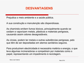 Prejudica o meio ambiente e a saúde pública.  A sua construção e manutenção são dispendiosas.  As chaminés emitem fumos tóxicos, principalmente quando se oxidam e vaporizam metais, plásticos e materiais perigosos, causando assim odores desagradáveis.  As cinzas, podem ter metais e outras substâncias perigosas, pelo que têm de ser depositadas em aterros sanitários seguros.  Para produzirem electricidade é necessária matéria e energia, o que leva algumas incineradoras a competirem por materiais como o papel, representando um impedimento à reciclagem.  DESVANTAGENS Maria José Valente Maio 2010 