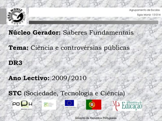 Governo da Rep ú blica Portuguesa  Núcleo Gerador:  Saberes Fundamentais Tema:  Ciência e controvérsias públicas DR3 Ano Lectivo:  2009/2010 STC  (Sociedade, Tecnologia e Ciência) Agrupamento de Escolas  Egas Moniz- 151014 