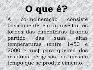 O que é? A co-incineração consiste basicamente em aproveitar os fornos das cimenteiras tirando partido das suas altas temperaturas (entre 1450 e 2000 graus) para queima dos resíduos perigosos, ao mesmo tempo que se produz cimento. 