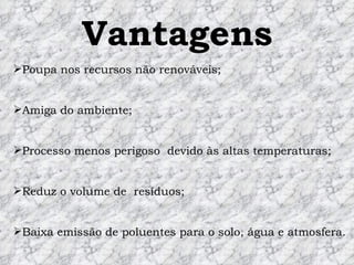 Vantagens Poupa nos recursos não renováveis; Amiga do ambiente;  Processo menos perigoso  devido às altas temperaturas; Reduz o volume de  resíduos; Baixa emissão de poluentes para o solo, água e atmosfera. 