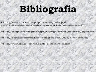 Bibliografia http://www.educacao.te.pt/professores/index.jsp?p=167&idDossier=43&idDossierCapitulo=168&idDossierPagina=379 http://campus.fct.unl.pt/afr/ipa_9900/grupo0058_restoxicos/oquee.htm http://denunciacoimbra2.files.wordpress.com/2008/01/co-ince.jpg http://www.arlivre.com/ambiente/coinceneracao.htm 