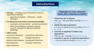 • Global loss due to disease:
US$ 1.05 - US$ 9.58 billion annually (Shinn et
al., 2015)
• Global loss due to parasites:
U.S. $107.31 million to $134.14 million (Shinn et
al., 2015)
• Loss due to argulosis in Indian carp
aquaculture:
US$ 615.0 ha−1 annually (Sahoo et al., 2013)
• Loss due to sea lice in salmonid aquaculture:
> US$ 300 million annually (Costelo, 2009)
Highlights of some estimated
losses due to diseases in finfish
• Disease – a leading cause of economic losses in
aquaculture industry
− general assumption - infections = single
pathogen
• Co-infections may lead to increased mortality
− mechanics and prevalence - poorly documented
− affect host-pathogen dynamics, disease
severity, duration of infection and host
pathology
• other terms-
concurrent infections, concomitant infections,
mixed infections, multiple infections,
polymicrobial diseases, complicated infections,
dual infections, secondary infections
super infections
Introduction
 