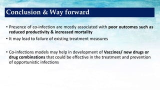 • Presence of co-infection are mostly associated with poor outcomes such as
reduced productivity & increased mortality
• It may lead to failure of existing treatment measures
• Co-infections models may help in development of Vaccines/ new drugs or
drug combinations that could be effective in the treatment and prevention
of opportunistic infections
Conclusion & Way forward
 