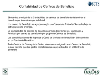 14
Contabilidad de Centros de Beneficio
El objetivo principal de la Contabilidad de centros de beneficio es determinar el
beneficio por área de responsabilidad
Los centro de Beneficio se agrupan según una “Jerarquía Estándar” la cual refleja la
estructura de la empresa.
La Contabilidad de centros de beneficio permite determinar las Ganancias y
Pérdidas por centro de beneficio o por grupo de Centros de Beneficio
Las contabilizaciones de Ingresos y Costo de Ventas se contabilizan directamente
en un Centro de Beneficio
Todo Centros de Costo y toda Orden Interna esta asignado a un Centro de Beneficio
lo cual permite que los gastos contabilizados esten reflejados en el Centro de
Beneficio
 