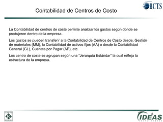 6
Contabilidad de Centros de Costo
La Contabilidad de centros de coste permite analizar los gastos según donde se
produjeron dentro de la empresa.
Los gastos se pueden transferir a la Contabilidad de Centros de Costo desde, Gestión
de materiales (MM), la Contabilidad de activos fijos (AA) o desde la Contabilidad
General (GL), Cuentas por Pagar (AP), etc.
Los centro de coste se agrupan según una “Jerarquía Estándar” la cual refleja la
estructura de la empresa.
 
