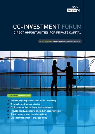 Co-Investment Forum
      DIreCt opportunItIes For prIvate CapItal

                              	 Melbourne 8 aPril 2011 hilTon on The Park




 early birD 18 MarCh 2011


 Private capital perspectives on co-investing
 Triumphs and horror stories
 Club deals vs institutional co-investment
 Private equity, property and other opportunities
 The X-factor – sources of deal flow
 Dis-intermediation – a global trend?
 