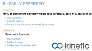 ‘Be EASILY REFERRED’
91% of customers say they would give referrals, only 11% are ever ask
Clients
network
• Be specific
• Make it easy
• Make them look fantastic
• Ask for help
• Create offers
• Incentivise - Introduce a loyalty scheme
Seek out influencers
 