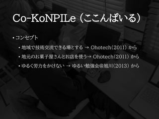Co-KoNPILe (ここんぱいる)
• コンセプト
• 地域で技術交流できる場とする → Ohotech(2011) から
• 地元のお菓子屋さんとお店を使う→ Ohotech(2011) から
• ゆるく労力をかけない → ゆるい勉強会@旭川(2013) から
 
